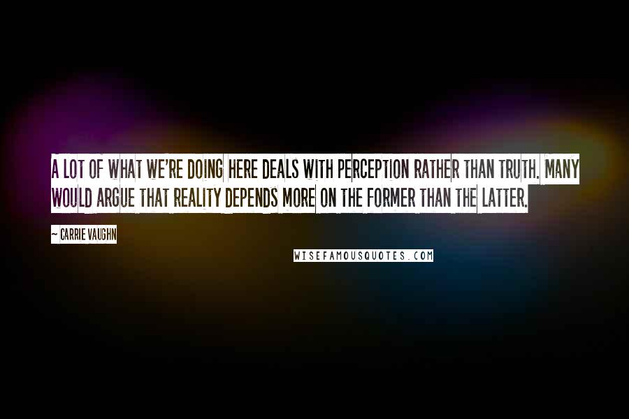 Carrie Vaughn Quotes: A lot of what we're doing here deals with perception rather than truth. Many would argue that reality depends more on the former than the latter.