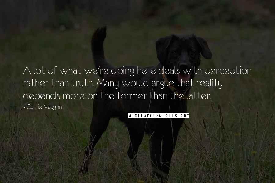 Carrie Vaughn Quotes: A lot of what we're doing here deals with perception rather than truth. Many would argue that reality depends more on the former than the latter.