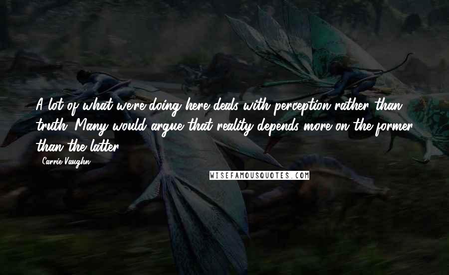 Carrie Vaughn Quotes: A lot of what we're doing here deals with perception rather than truth. Many would argue that reality depends more on the former than the latter.