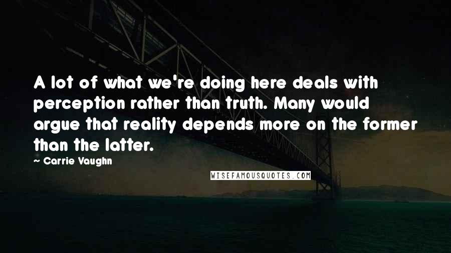 Carrie Vaughn Quotes: A lot of what we're doing here deals with perception rather than truth. Many would argue that reality depends more on the former than the latter.