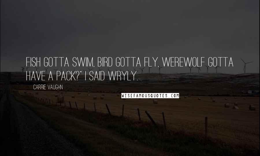 Carrie Vaughn Quotes: Fish gotta swim, bird gotta fly, werewolf gotta have a pack?" I said wryly.