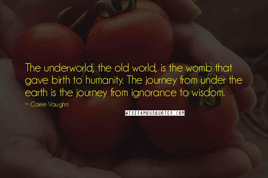 Carrie Vaughn Quotes: The underworld, the old world, is the womb that gave birth to humanity. The journey from under the earth is the journey from ignorance to wisdom.