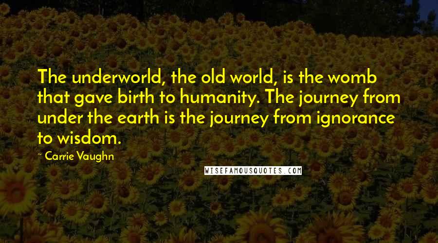 Carrie Vaughn Quotes: The underworld, the old world, is the womb that gave birth to humanity. The journey from under the earth is the journey from ignorance to wisdom.