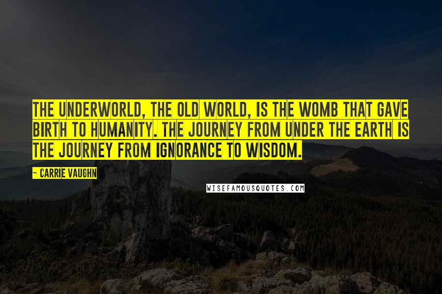 Carrie Vaughn Quotes: The underworld, the old world, is the womb that gave birth to humanity. The journey from under the earth is the journey from ignorance to wisdom.