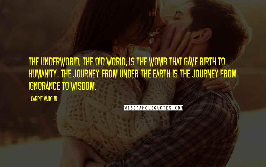 Carrie Vaughn Quotes: The underworld, the old world, is the womb that gave birth to humanity. The journey from under the earth is the journey from ignorance to wisdom.