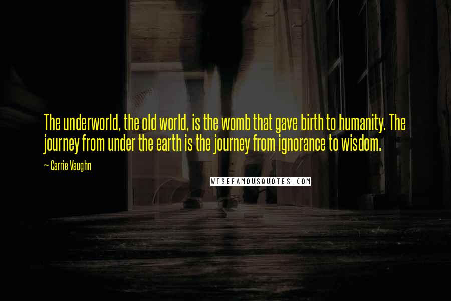 Carrie Vaughn Quotes: The underworld, the old world, is the womb that gave birth to humanity. The journey from under the earth is the journey from ignorance to wisdom.