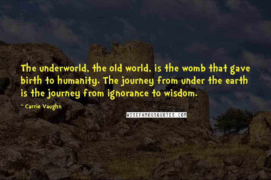 Carrie Vaughn Quotes: The underworld, the old world, is the womb that gave birth to humanity. The journey from under the earth is the journey from ignorance to wisdom.