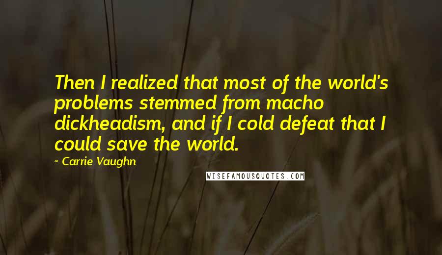 Carrie Vaughn Quotes: Then I realized that most of the world's problems stemmed from macho dickheadism, and if I cold defeat that I could save the world.