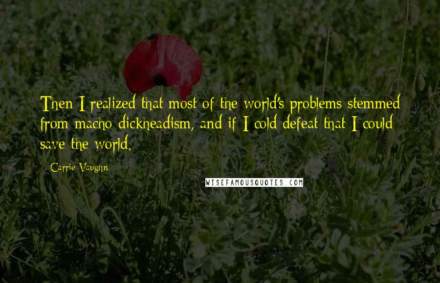 Carrie Vaughn Quotes: Then I realized that most of the world's problems stemmed from macho dickheadism, and if I cold defeat that I could save the world.