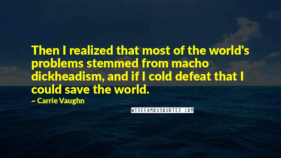 Carrie Vaughn Quotes: Then I realized that most of the world's problems stemmed from macho dickheadism, and if I cold defeat that I could save the world.