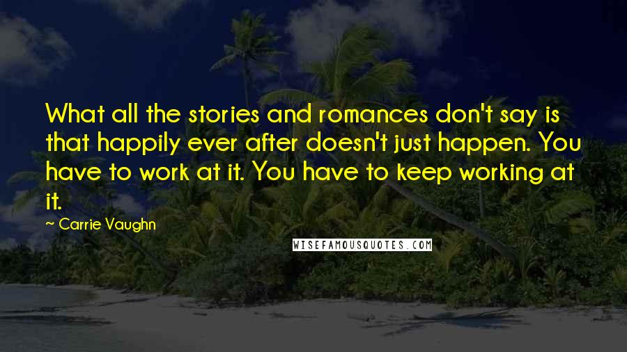Carrie Vaughn Quotes: What all the stories and romances don't say is that happily ever after doesn't just happen. You have to work at it. You have to keep working at it.