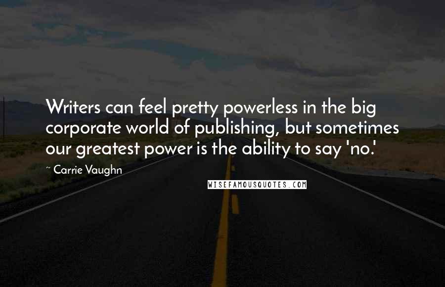 Carrie Vaughn Quotes: Writers can feel pretty powerless in the big corporate world of publishing, but sometimes our greatest power is the ability to say 'no.'