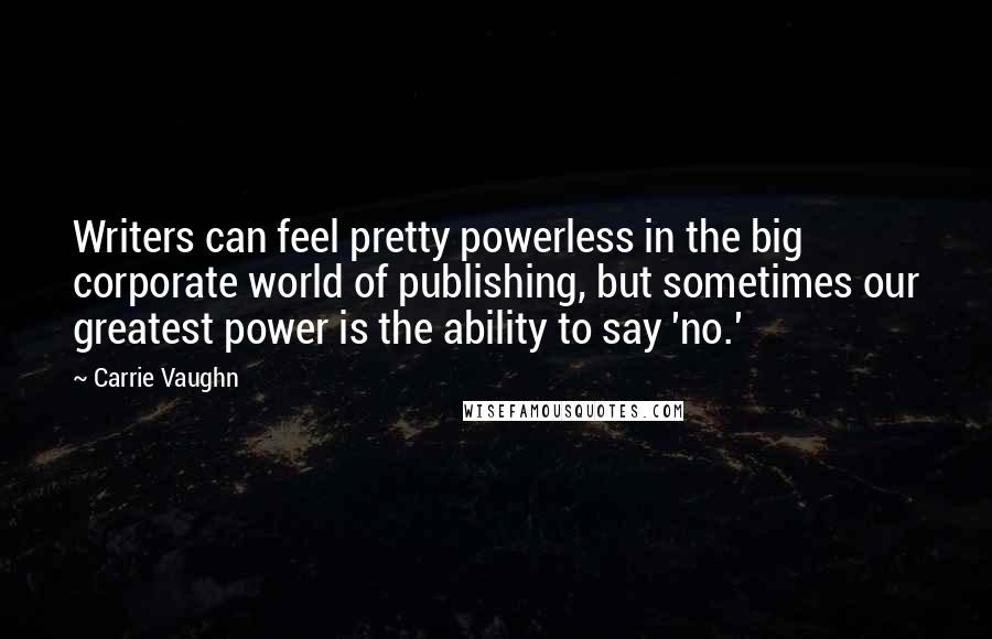 Carrie Vaughn Quotes: Writers can feel pretty powerless in the big corporate world of publishing, but sometimes our greatest power is the ability to say 'no.'