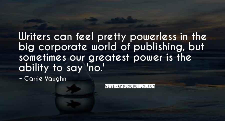 Carrie Vaughn Quotes: Writers can feel pretty powerless in the big corporate world of publishing, but sometimes our greatest power is the ability to say 'no.'