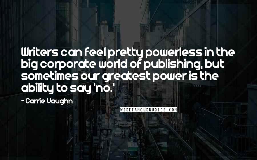 Carrie Vaughn Quotes: Writers can feel pretty powerless in the big corporate world of publishing, but sometimes our greatest power is the ability to say 'no.'