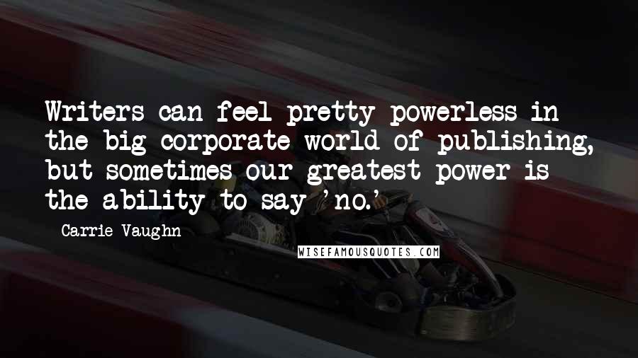 Carrie Vaughn Quotes: Writers can feel pretty powerless in the big corporate world of publishing, but sometimes our greatest power is the ability to say 'no.'