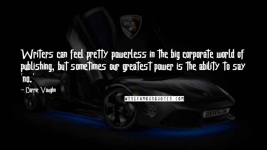 Carrie Vaughn Quotes: Writers can feel pretty powerless in the big corporate world of publishing, but sometimes our greatest power is the ability to say 'no.'