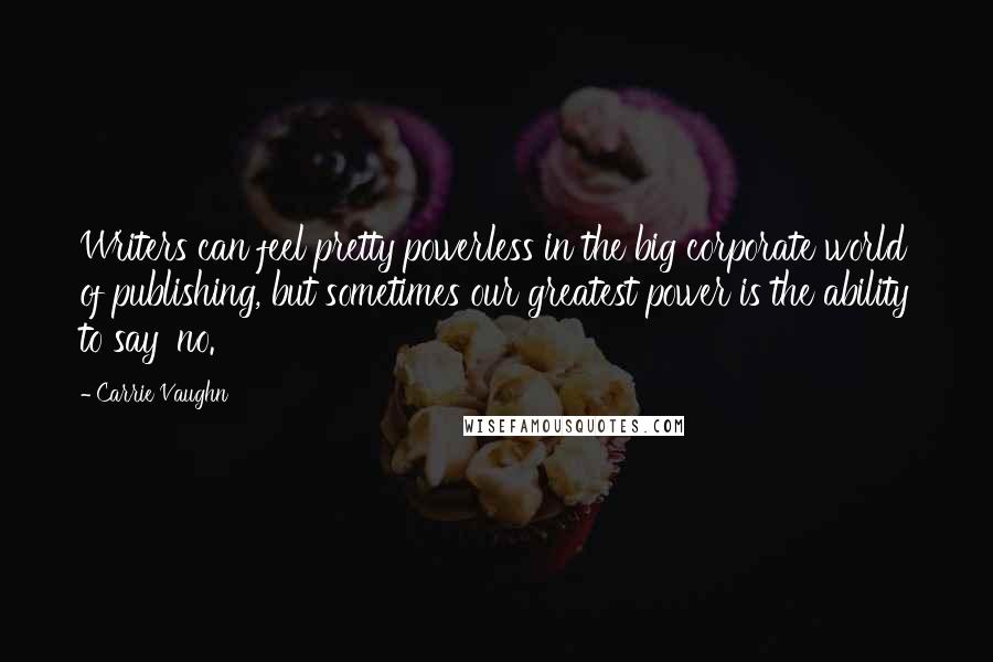 Carrie Vaughn Quotes: Writers can feel pretty powerless in the big corporate world of publishing, but sometimes our greatest power is the ability to say 'no.'