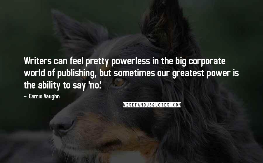 Carrie Vaughn Quotes: Writers can feel pretty powerless in the big corporate world of publishing, but sometimes our greatest power is the ability to say 'no.'