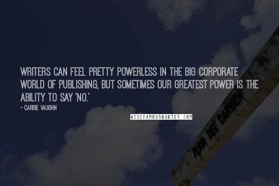 Carrie Vaughn Quotes: Writers can feel pretty powerless in the big corporate world of publishing, but sometimes our greatest power is the ability to say 'no.'