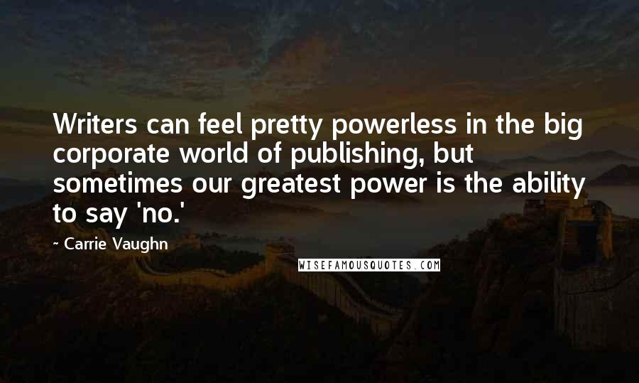 Carrie Vaughn Quotes: Writers can feel pretty powerless in the big corporate world of publishing, but sometimes our greatest power is the ability to say 'no.'