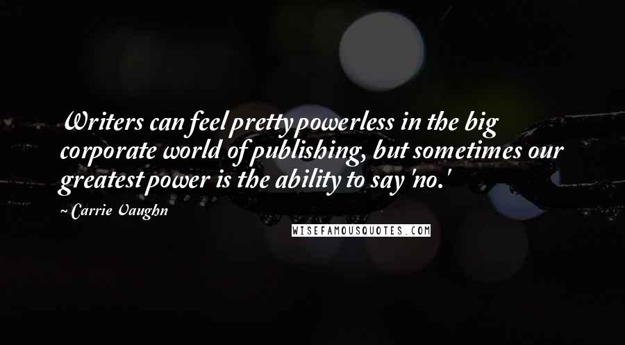 Carrie Vaughn Quotes: Writers can feel pretty powerless in the big corporate world of publishing, but sometimes our greatest power is the ability to say 'no.'