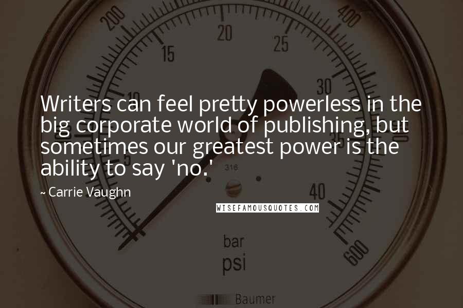 Carrie Vaughn Quotes: Writers can feel pretty powerless in the big corporate world of publishing, but sometimes our greatest power is the ability to say 'no.'