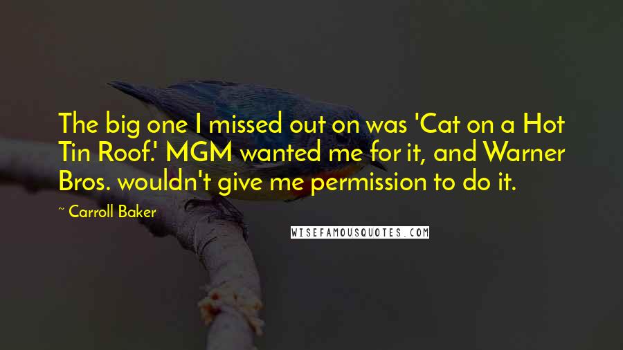 Carroll Baker Quotes: The big one I missed out on was 'Cat on a Hot Tin Roof.' MGM wanted me for it, and Warner Bros. wouldn't give me permission to do it.