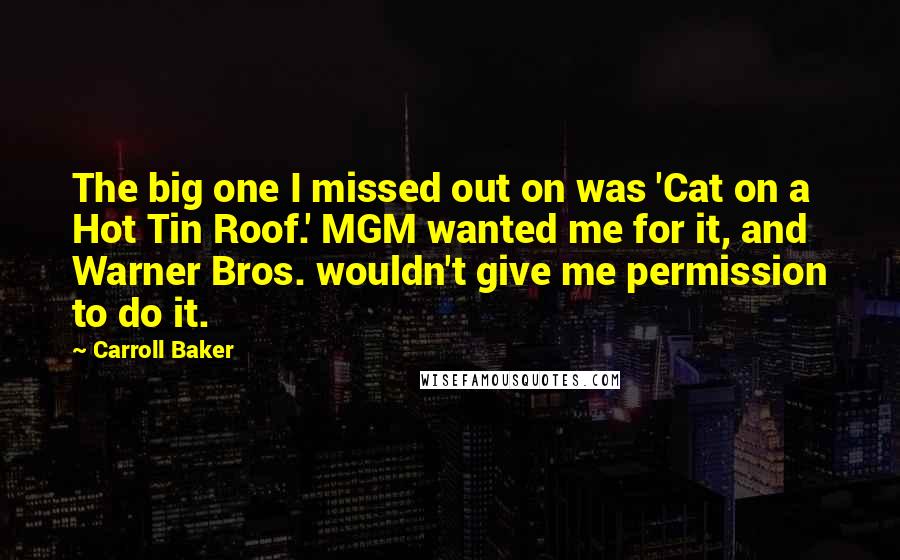 Carroll Baker Quotes: The big one I missed out on was 'Cat on a Hot Tin Roof.' MGM wanted me for it, and Warner Bros. wouldn't give me permission to do it.