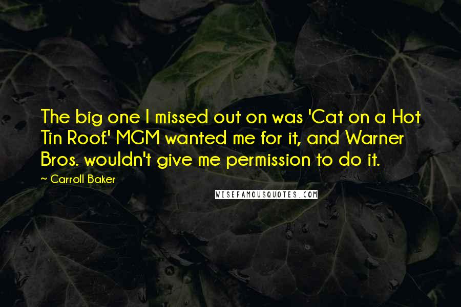 Carroll Baker Quotes: The big one I missed out on was 'Cat on a Hot Tin Roof.' MGM wanted me for it, and Warner Bros. wouldn't give me permission to do it.