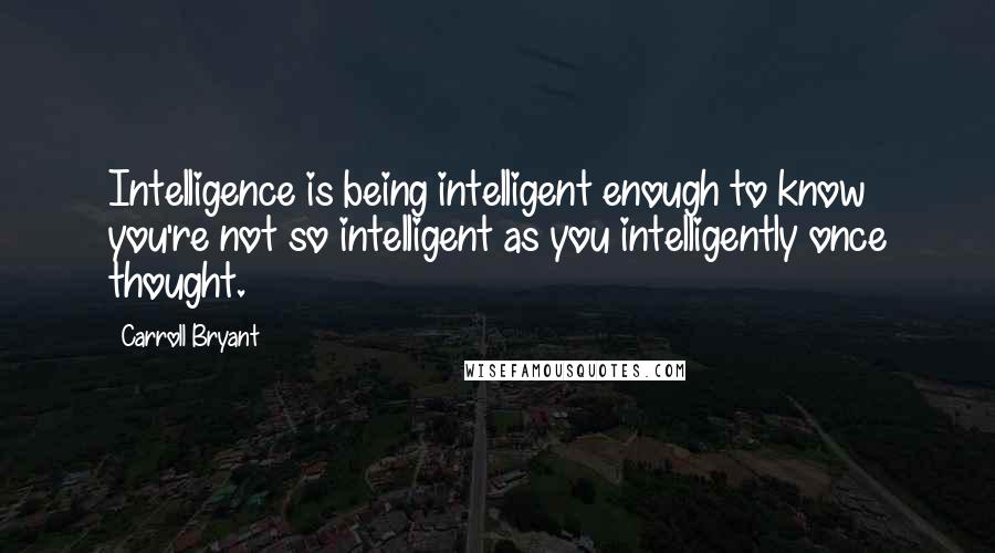 Carroll Bryant Quotes: Intelligence is being intelligent enough to know you're not so intelligent as you intelligently once thought.