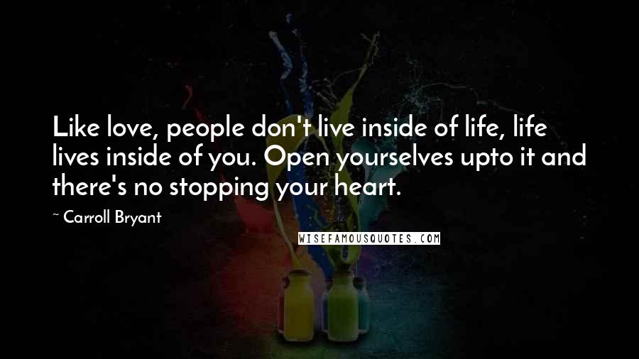 Carroll Bryant Quotes: Like love, people don't live inside of life, life lives inside of you. Open yourselves upto it and there's no stopping your heart.