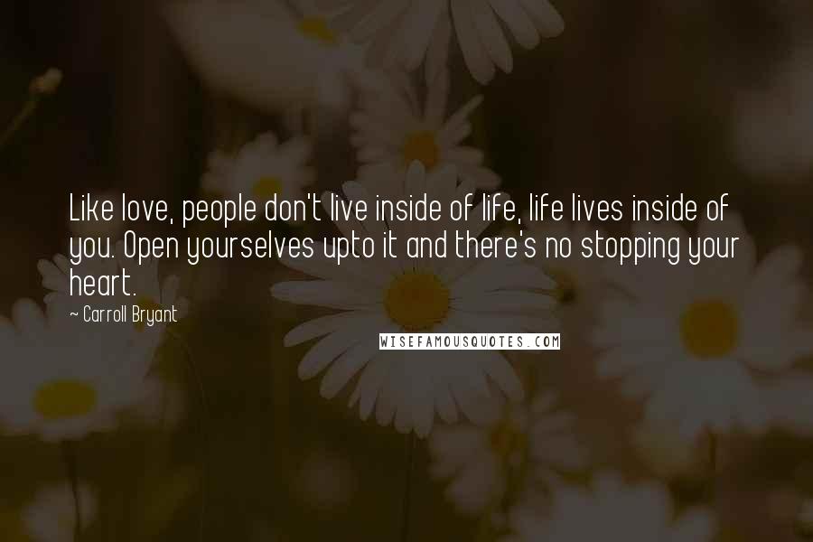 Carroll Bryant Quotes: Like love, people don't live inside of life, life lives inside of you. Open yourselves upto it and there's no stopping your heart.