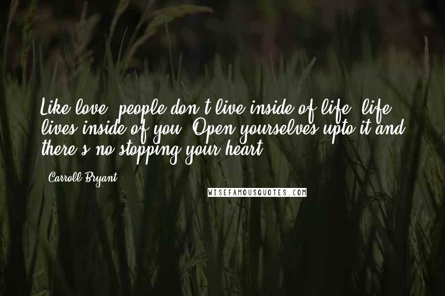 Carroll Bryant Quotes: Like love, people don't live inside of life, life lives inside of you. Open yourselves upto it and there's no stopping your heart.