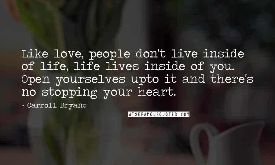 Carroll Bryant Quotes: Like love, people don't live inside of life, life lives inside of you. Open yourselves upto it and there's no stopping your heart.