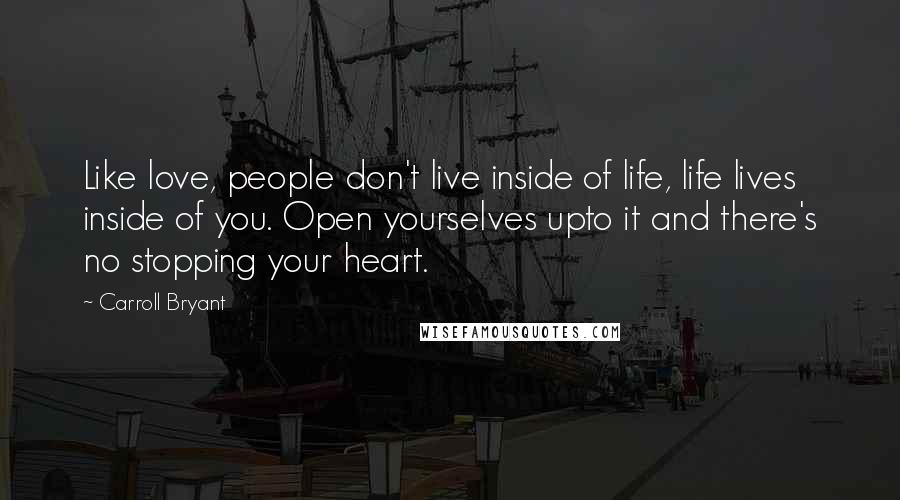 Carroll Bryant Quotes: Like love, people don't live inside of life, life lives inside of you. Open yourselves upto it and there's no stopping your heart.