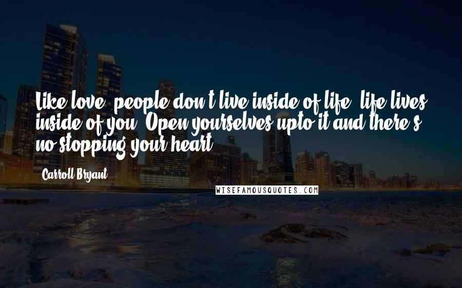 Carroll Bryant Quotes: Like love, people don't live inside of life, life lives inside of you. Open yourselves upto it and there's no stopping your heart.