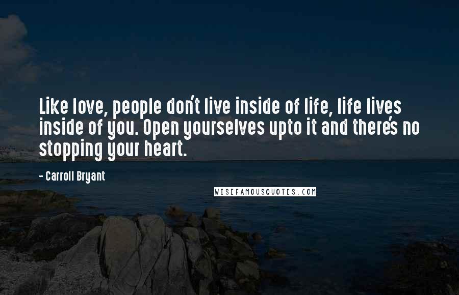 Carroll Bryant Quotes: Like love, people don't live inside of life, life lives inside of you. Open yourselves upto it and there's no stopping your heart.