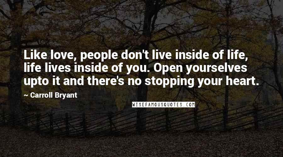 Carroll Bryant Quotes: Like love, people don't live inside of life, life lives inside of you. Open yourselves upto it and there's no stopping your heart.
