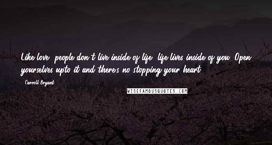 Carroll Bryant Quotes: Like love, people don't live inside of life, life lives inside of you. Open yourselves upto it and there's no stopping your heart.