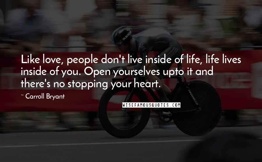 Carroll Bryant Quotes: Like love, people don't live inside of life, life lives inside of you. Open yourselves upto it and there's no stopping your heart.