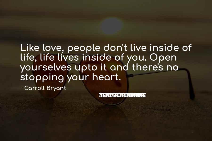 Carroll Bryant Quotes: Like love, people don't live inside of life, life lives inside of you. Open yourselves upto it and there's no stopping your heart.