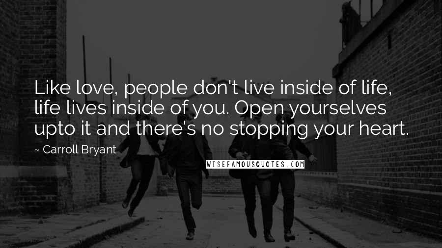 Carroll Bryant Quotes: Like love, people don't live inside of life, life lives inside of you. Open yourselves upto it and there's no stopping your heart.