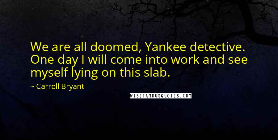 Carroll Bryant Quotes: We are all doomed, Yankee detective. One day I will come into work and see myself lying on this slab.