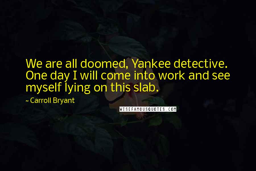 Carroll Bryant Quotes: We are all doomed, Yankee detective. One day I will come into work and see myself lying on this slab.