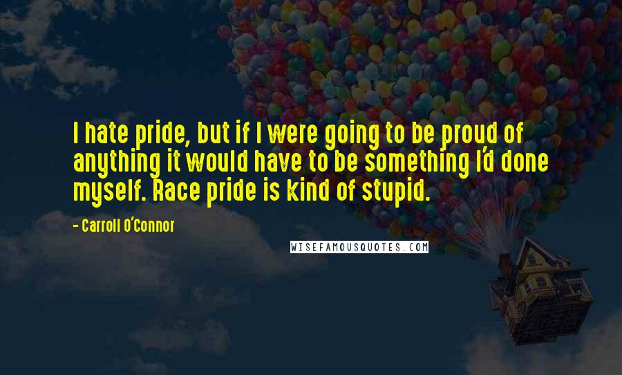 Carroll O'Connor Quotes: I hate pride, but if I were going to be proud of anything it would have to be something I'd done myself. Race pride is kind of stupid.