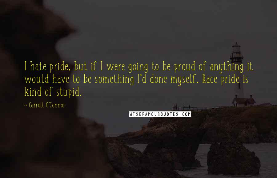 Carroll O'Connor Quotes: I hate pride, but if I were going to be proud of anything it would have to be something I'd done myself. Race pride is kind of stupid.