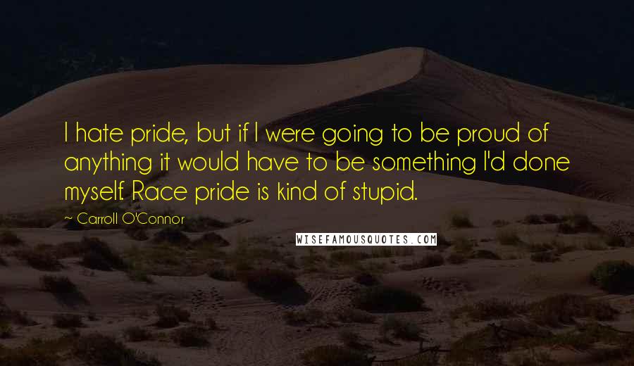 Carroll O'Connor Quotes: I hate pride, but if I were going to be proud of anything it would have to be something I'd done myself. Race pride is kind of stupid.