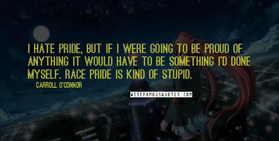 Carroll O'Connor Quotes: I hate pride, but if I were going to be proud of anything it would have to be something I'd done myself. Race pride is kind of stupid.