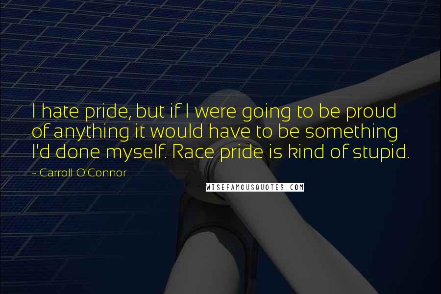 Carroll O'Connor Quotes: I hate pride, but if I were going to be proud of anything it would have to be something I'd done myself. Race pride is kind of stupid.